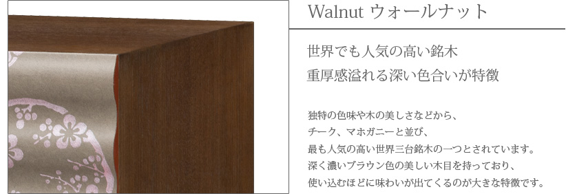 Walnut ウォールナット　世界でも人気の高い銘木　重厚感溢れる深い色合いが特徴　独特の色味や木の美しさなどから、チーク、マホガニーと並び、最も人気の高い世界三大銘木の一つとされています。深く濃いブラウン色の美しい木目を持っており、使い込むほどに味わいが出てくるのが大きな特徴です。