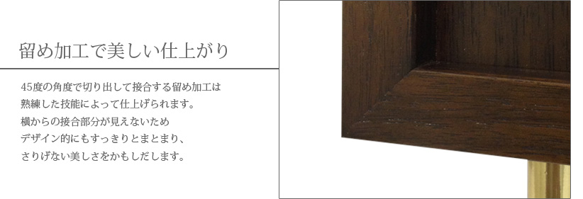 留め加工で美しい仕上がり　45度の角度で切り出して接合する留め加工は熟練した技能によって仕上げられます。横からの接合部分が見えないためデザイン的にもすっきりとまとまり、さりげない美しさをかもしだします。