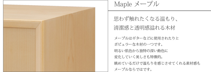 Maple メープル 思わず触れたくなる温もり、清潔感と透明感溢れる木材　メープルはギターなどに使用されたりとポピュラーな木材の一つです。明るい肌色から独特の深い飴色に変化していく美しさも特徴的。眺めているだけで温もりを感じさせてくれる素材感もメープルならではです。