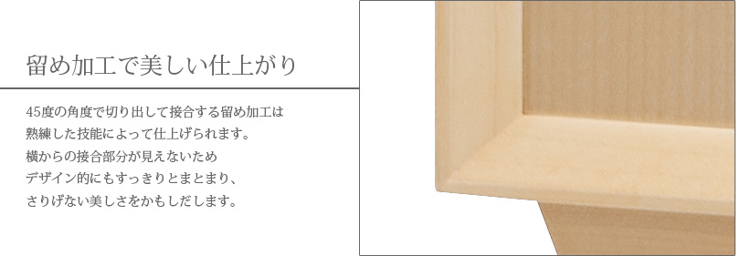 留め加工で美しい仕上がり　45度の角度で切り出して接合する留め加工は熟練した技能によって仕上げられます。横からの接合部分が見えないためデザイン的にもすっきりとまとまり、さりげない美しさをかもしだします。