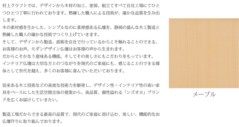 村上クラフトでは、デザインから木材の加工、塗装、組立てすべて自社工場にてひとつひとつ丁寧に行われております。熟練した職人による技術が、確かな品質を生み出します。木の素材感を生かした、シンプルなのに重厚感ある仏壇を、静岡の盛んな木工製造と熟練した職人の確かな技術でつくり上げていきます。そして、デザインから製造、直販を自社で行っているからこそ触れることのできる、お客様のお声。モダンデザイン仏壇はお客様の声から生まれます。だからこそかなう意味ある機能。そしてその美しさにもこだわりをもっています。インテリア仏壇は大切な方とのつながりを現代のご家庭にも、感じることのできる媒体として世代を越え、多くのお客様に喜んでいただいております。従来ある木工技術などの高度な技術力を駆使し、デザイン性・インテリア性の高い家具をベースにした生活空間全体の提案から、高品質、個性溢れる「シズオカ」ブランドを広くお届けしていきたい。製造工場だからできる最高の品質で、現代のご家庭に溶け込む、美しい、機能的なお仏壇作りに取り組んでおります。　メープル