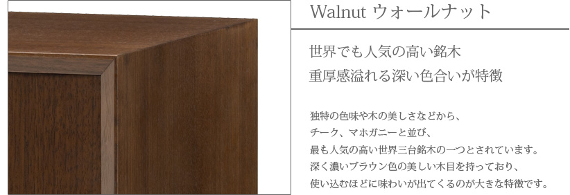 Walnut ウォールナット　世界でも人気の高い銘木　重厚感溢れる深い色合いが特徴　独特の色味や木の美しさなどから、チーク、マホガニーと並び、最も人気の高い世界三大銘木の一つとされています。深く濃いブラウン色の美しい木目を持っており、使い込むほどに味わいが出てくるのが大きな特徴です。