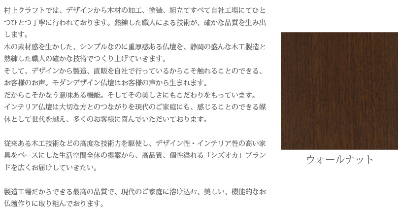 村上クラフトでは、デザインから木材の加工、塗装、組立てすべて自社工場にてひとつひとつ丁寧に行われております。熟練した職人による技術が、確かな品質を生み出します。木の素材感を生かした、シンプルなのに重厚感ある仏壇を、静岡の盛んな木工製造と熟練した職人の確かな技術でつくり上げていきます。そして、デザインから製造、直販を自社で行っているからこそ触れることのできる、お客様のお声。モダンデザイン仏壇はお客様の声から生まれます。だからこそかなう意味ある機能。そしてその美しさにもこだわりをもっています。インテリア仏壇は大切な方とのつながりを現代のご家庭にも、感じることのできる媒体として世代を越え、多くのお客様に喜んでいただいております。従来ある木工技術などの高度な技術力を駆使し、デザイン性・インテリア性の高い家具をベースにした生活空間全体の提案から、高品質、個性溢れる「シズオカ」ブランドを広くお届けしていきたい。製造工場だからできる最高の品質で、現代のご家庭に溶け込む、美しい、機能的なお仏壇作りに取り組んでおります。　ウォールナット