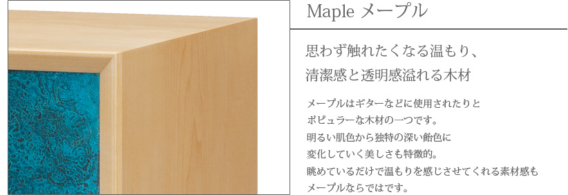 Maple メープル 思わず触れたくなる温もり、清潔感と透明感溢れる木材　メープルはギターなどに使用されたりとポピュラーな木材の一つです。明るい肌色から独特の深い飴色に変化していく美しさも特徴的。眺めているだけで温もりを感じさせてくれる素材感もメープルならではです。