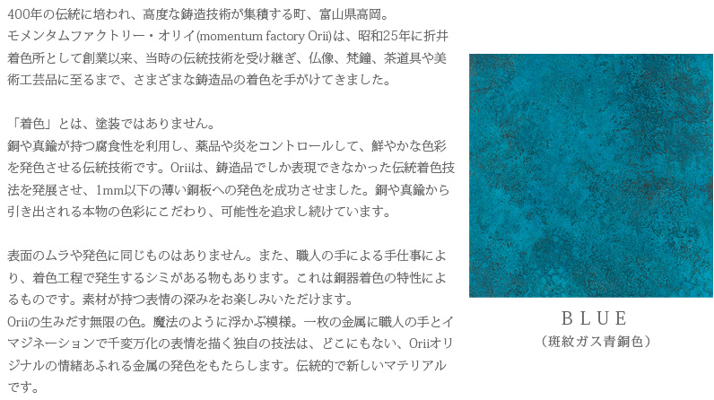 400年の伝統に培われ、高度な鋳造技術が集積する町、富山県高岡。モメンタムファクトリー・オリイ(momentum factory Orii)は、昭和25年に折井着色所として創業以来、当時の伝統技術を受け継ぎ、仏像、梵鐘、茶道具や美術工芸品に至るまで、さまざまな鋳造品の着色を手がけてきました。「着色」とは、塗装ではありません。銅や真鍮が持つ腐食性を利用し、薬品や炎をコントロールして、鮮やかな色彩を発色させる伝統技術です。Oriiは、鋳造品でしか表現できなかった伝統着色技法を発展させ、1mm以下の薄い銅板への発色を成功させました。銅や真鍮から引き出される本物の色彩にこだわり、可能性を追求し続けています。表面のムラや発色に同じものはありません。また、職人の手による手仕事により、着色工程で発生するシミがある物もあります。これは銅器着色の特性によるものです。素材が持つ表情の深みをお楽しみいただけます。Oriiの生みだす無限の色。魔法のように浮かぶ模様。一枚の金属に職人の手とイマジネーションで千変万化の表情を描く独自の技法は、どこにもない、Oriiオリジナルの情緒あふれる金属の発色をもたらします。伝統的で新しいマテリアルです。　BLUE（斑紋ガス青銅色）