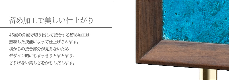 留め加工で美しい仕上がり　45度の角度で切り出して接合する留め加工は熟練した技能によって仕上げられます。横からの接合部分が見えないためデザイン的にもすっきりとまとまり、さりげない美しさをかもしだします。