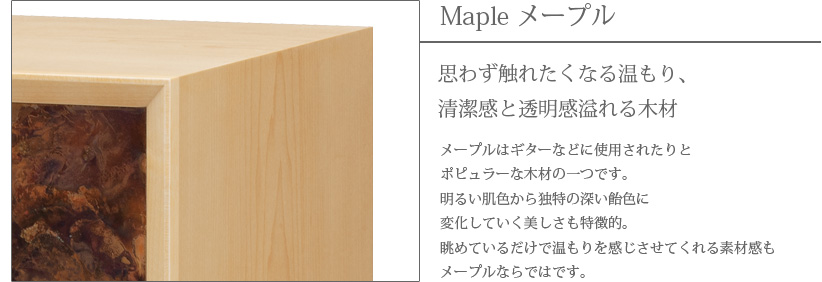 Maple メープル 思わず触れたくなる温もり、清潔感と透明感溢れる木材　メープルはギターなどに使用されたりとポピュラーな木材の一つです。明るい肌色から独特の深い飴色に変化していく美しさも特徴的。眺めているだけで温もりを感じさせてくれる素材感もメープルならではです。