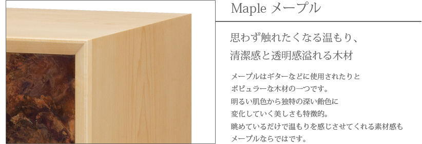 Maple メープル 思わず触れたくなる温もり、清潔感と透明感溢れる木材　メープルはギターなどに使用されたりとポピュラーな木材の一つです。明るい肌色から独特の深い飴色に変化していく美しさも特徴的。眺めているだけで温もりを感じさせてくれる素材感もメープルならではです。