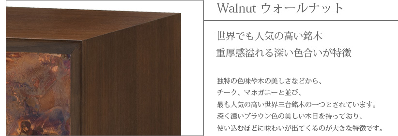 Walnut ウォールナット　世界でも人気の高い銘木　重厚感溢れる深い色合いが特徴　独特の色味や木の美しさなどから、チーク、マホガニーと並び、最も人気の高い世界三大銘木の一つとされています。深く濃いブラウン色の美しい木目を持っており、使い込むほどに味わいが出てくるのが大きな特徴です。