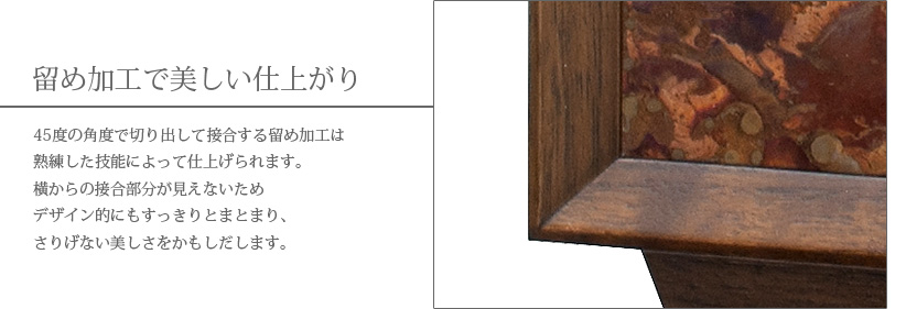 留め加工で美しい仕上がり　45度の角度で切り出して接合する留め加工は熟練した技能によって仕上げられます。横からの接合部分が見えないためデザイン的にもすっきりとまとまり、さりげない美しさをかもしだします。