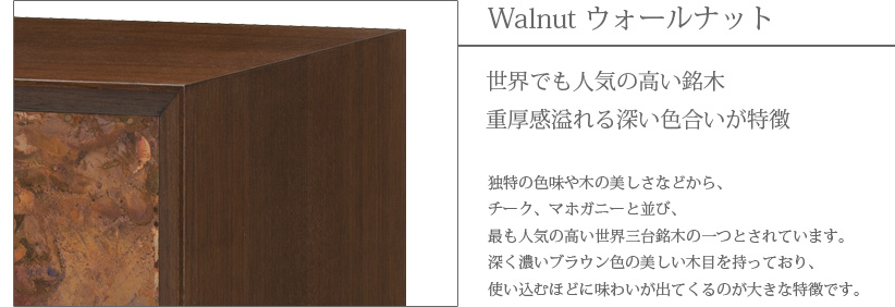 Walnut ウォールナット　世界でも人気の高い銘木　重厚感溢れる深い色合いが特徴　独特の色味や木の美しさなどから、チーク、マホガニーと並び、最も人気の高い世界三大銘木の一つとされています。深く濃いブラウン色の美しい木目を持っており、使い込むほどに味わいが出てくるのが大きな特徴です。