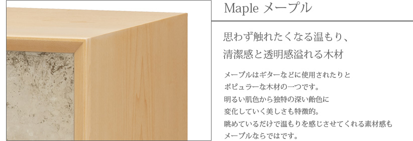 Maple メープル 思わず触れたくなる温もり、清潔感と透明感溢れる木材　メープルはギターなどに使用されたりとポピュラーな木材の一つです。明るい肌色から独特の深い飴色に変化していく美しさも特徴的。眺めているだけで温もりを感じさせてくれる素材感もメープルならではです。