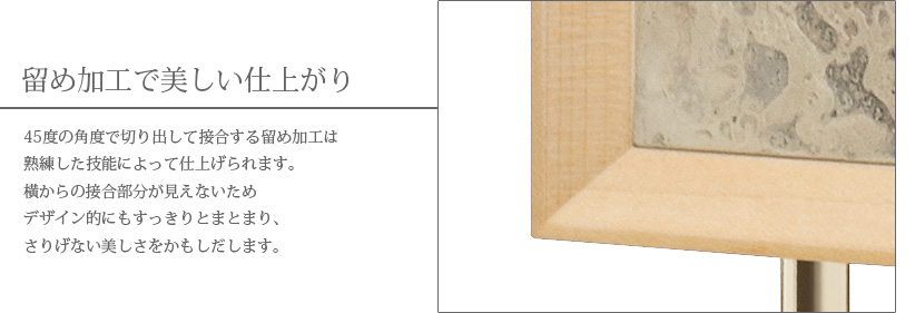 留め加工で美しい仕上がり　45度の角度で切り出して接合する留め加工は熟練した技能によって仕上げられます。横からの接合部分が見えないためデザイン的にもすっきりとまとまり、さりげない美しさをかもしだします。