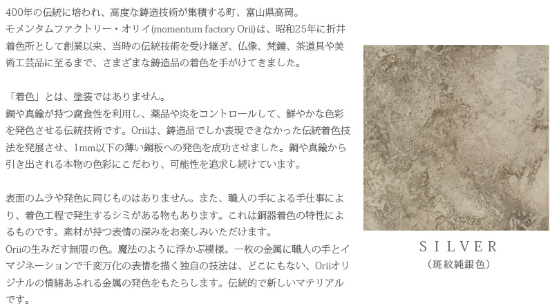 400年の伝統に培われ、高度な鋳造技術が集積する町、富山県高岡。モメンタムファクトリー・オリイ(momentum factory Orii)は、昭和25年に折井着色所として創業以来、当時の伝統技術を受け継ぎ、仏像、梵鐘、茶道具や美術工芸品に至るまで、さまざまな鋳造品の着色を手がけてきました。「着色」とは、塗装ではありません。銅や真鍮が持つ腐食性を利用し、薬品や炎をコントロールして、鮮やかな色彩を発色させる伝統技術です。Oriiは、鋳造品でしか表現できなかった伝統着色技法を発展させ、1mm以下の薄い銅板への発色を成功させました。銅や真鍮から引き出される本物の色彩にこだわり、可能性を追求し続けています。表面のムラや発色に同じものはありません。また、職人の手による手仕事により、着色工程で発生するシミがある物もあります。これは銅器着色の特性によるものです。素材が持つ表情の深みをお楽しみいただけます。Oriiの生みだす無限の色。魔法のように浮かぶ模様。一枚の金属に職人の手とイマジネーションで千変万化の表情を描く独自の技法は、どこにもない、Oriiオリジナルの情緒あふれる金属の発色をもたらします。伝統的で新しいマテリアルです。　SILVER（斑紋純銀色）