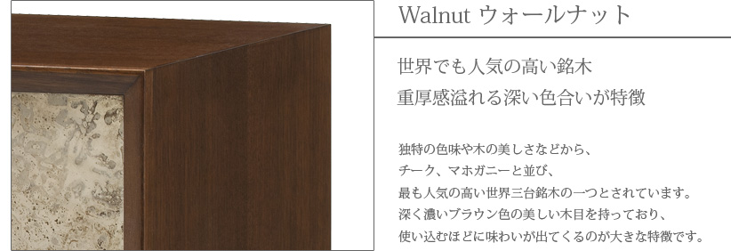 Walnut ウォールナット　世界でも人気の高い銘木　重厚感溢れる深い色合いが特徴　独特の色味や木の美しさなどから、チーク、マホガニーと並び、最も人気の高い世界三大銘木の一つとされています。深く濃いブラウン色の美しい木目を持っており、使い込むほどに味わいが出てくるのが大きな特徴です。