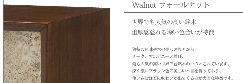 Walnut ウォールナット　世界でも人気の高い銘木　重厚感溢れる深い色合いが特徴　独特の色味や木の美しさなどから、チーク、マホガニーと並び、最も人気の高い世界三大銘木の一つとされています。深く濃いブラウン色の美しい木目を持っており、使い込むほどに味わいが出てくるのが大きな特徴です。